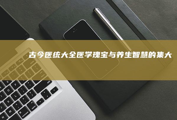 《古今医统大全》：医学瑰宝与养生智慧的集大成之作